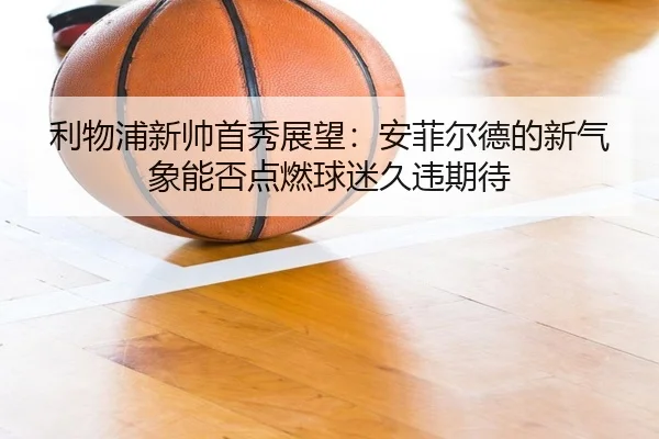 利物浦新帅首秀展望：安菲尔德的新气象能否点燃球迷久违期待